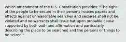 Which amendment of the U.S. Constitution provides: "The right of the people to be secure in their persons houses papers and effects against unreasonable searches and seizures shall not be violated and no warrants shall issue but upon probable cause supported by both oath and affirmation and particularly describing the place to be searched and the persons or things to be seized."