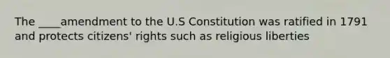 The ____amendment to the U.S Constitution was ratified in 1791 and protects citizens' rights such as religious liberties