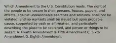 Which Amendment to the U.S. Constitution reads: The right of the people to be secure in their persons, houses, papers, and effects, against unreasonable searches and seizures, shall not be violated, and no warrants shall be issued but upon probable cause, supported by oath or affirmation, and particularly describing the place to be searched, and person or things to be seized. A. Fourth Amendment B. Fifth Amendment C. Sixth Amendment D. Eighth Amendment