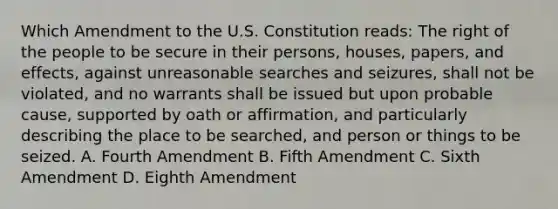 Which Amendment to the U.S. Constitution reads: The right of the people to be secure in their persons, houses, papers, and effects, against unreasonable searches and seizures, shall not be violated, and no warrants shall be issued but upon probable cause, supported by oath or affirmation, and particularly describing the place to be searched, and person or things to be seized. A. Fourth Amendment B. Fifth Amendment C. Sixth Amendment D. Eighth Amendment