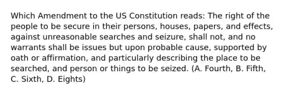 Which Amendment to the US Constitution reads: The right of the people to be secure in their persons, houses, papers, and effects, against unreasonable searches and seizure, shall not, and no warrants shall be issues but upon probable cause, supported by oath or affirmation, and particularly describing the place to be searched, and person or things to be seized. (A. Fourth, B. Fifth, C. Sixth, D. Eights)