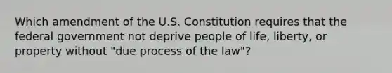 Which amendment of the U.S. Constitution requires that the federal government not deprive people of life, liberty, or property without "due process of the law"?