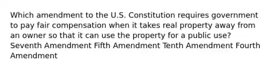 Which amendment to the U.S. Constitution requires government to pay fair compensation when it takes real property away from an owner so that it can use the property for a public use? Seventh Amendment Fifth Amendment Tenth Amendment Fourth Amendment