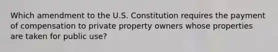 Which amendment to the U.S. Constitution requires the payment of compensation to private property owners whose properties are taken for public use?