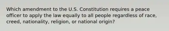 Which amendment to the U.S. Constitution requires a peace officer to apply the law equally to all people regardless of race, creed, nationality, religion, or national origin?