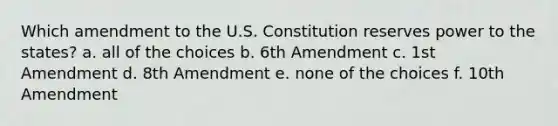 Which amendment to the U.S. Constitution reserves power to the states? a. all of the choices b. 6th Amendment c. 1st Amendment d. 8th Amendment e. none of the choices f. 10th Amendment