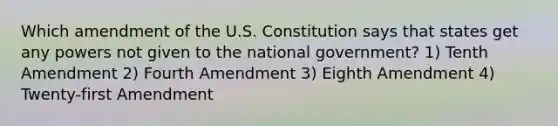 Which amendment of the U.S. Constitution says that states get any powers not given to the national government? 1) Tenth Amendment 2) Fourth Amendment 3) Eighth Amendment 4) Twenty-first Amendment