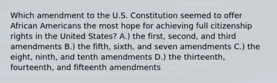 Which amendment to the U.S. Constitution seemed to offer African Americans the most hope for achieving full citizenship rights in the United States? A.) the first, second, and third amendments B.) the fifth, sixth, and seven amendments C.) the eight, ninth, and tenth amendments D.) the thirteenth, fourteenth, and fifteenth amendments