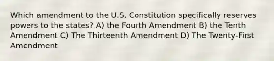 Which amendment to the U.S. Constitution specifically reserves powers to the states? A) the Fourth Amendment B) the Tenth Amendment C) The Thirteenth Amendment D) The Twenty-First Amendment