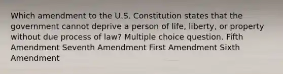 Which amendment to the U.S. Constitution states that the government cannot deprive a person of life, liberty, or property without due process of law? Multiple choice question. Fifth Amendment Seventh Amendment First Amendment Sixth Amendment