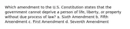 Which amendment to the U.S. Constitution states that the government cannot deprive a person of life, liberty, or property without due process of law? a. Sixth Amendment b. Fifth Amendment c. First Amendment d. Seventh Amendment