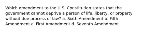 Which amendment to the U.S. Constitution states that the government cannot deprive a person of life, liberty, or property without due process of law? a. Sixth Amendment b. Fifth Amendment c. First Amendment d. Seventh Amendment