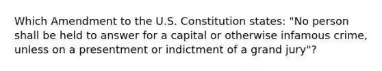 Which Amendment to the U.S. Constitution states: "No person shall be held to answer for a capital or otherwise infamous crime, unless on a presentment or indictment of a grand jury"?