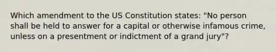 Which amendment to the US Constitution states: "No person shall be held to answer for a capital or otherwise infamous crime, unless on a presentment or indictment of a grand jury"?