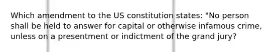 Which amendment to the US constitution states: "No person shall be held to answer for capital or otherwise infamous crime, unless on a presentment or indictment of the grand jury?