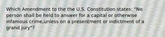 Which Amendment to the the U.S. Constitution states: "No person shall be held to answer for a capital or otherwise infamous crime,unless on a presentment or indictment of a grand jury"?