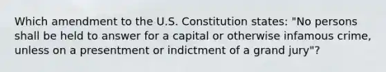 Which amendment to the U.S. Constitution states: "No persons shall be held to answer for a capital or otherwise infamous crime, unless on a presentment or indictment of a grand jury"?