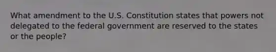 What amendment to the U.S. Constitution states that powers not delegated to the federal government are reserved to the states or the people?