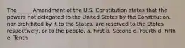 The _____ Amendment of the U.S. Constitution states that the powers not delegated to the United States by the Constitution, nor prohibited by it to the States, are reserved to the States respectively, or to the people. a. First b. Second c. Fourth d. Fifth e. Tenth