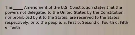 The _____ Amendment of the U.S. Constitution states that the powers not delegated to the United States by the Constitution, nor prohibited by it to the States, are reserved to the States respectively, or to the people. a. First b. Second c. Fourth d. Fifth e. Tenth