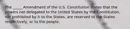 The _____ Amendment of the U.S. Constitution states that the powers not delegated to the United States by the Constitution, nor prohibited by it to the States, are reserved to the States respectively, or to the people.