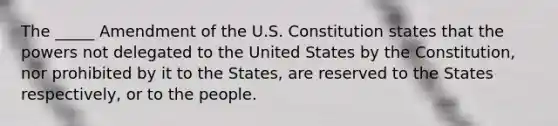 The _____ Amendment of the U.S. Constitution states that the powers not delegated to the United States by the Constitution, nor prohibited by it to the States, are reserved to the States respectively, or to the people.