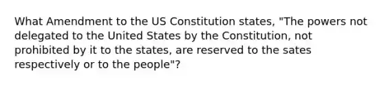 What Amendment to the US Constitution states, "The powers not delegated to the United States by the Constitution, not prohibited by it to the states, are reserved to the sates respectively or to the people"?