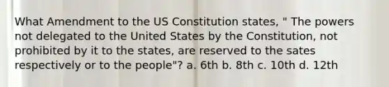 What Amendment to the US Constitution states, " The powers not delegated to the United States by the Constitution, not prohibited by it to the states, are reserved to the sates respectively or to the people"? a. 6th b. 8th c. 10th d. 12th