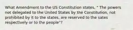 What Amendment to the US Constitution states, " The powers not delegated to the United States by the Constitution, not prohibited by it to the states, are reserved to the sates respectively or to the people"?