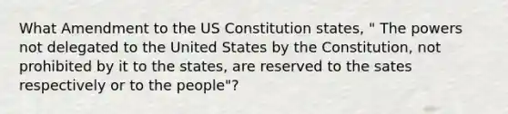 What Amendment to the US Constitution states, " The powers not delegated to the United States by the Constitution, not prohibited by it to the states, are reserved to the sates respectively or to the people"?