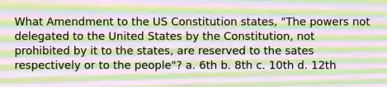 What Amendment to the US Constitution states, "The powers not delegated to the United States by the Constitution, not prohibited by it to the states, are reserved to the sates respectively or to the people"? a. 6th b. 8th c. 10th d. 12th