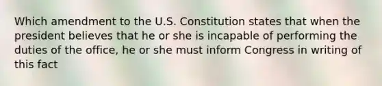 Which amendment to the U.S. Constitution states that when the president believes that he or she is incapable of performing the duties of the office, he or she must inform Congress in writing of this fact