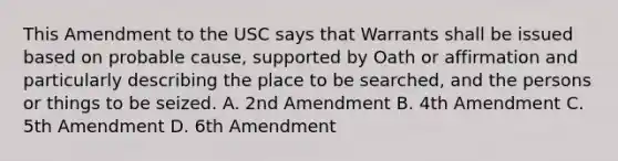 This Amendment to the USC says that Warrants shall be issued based on probable cause, supported by Oath or affirmation and particularly describing the place to be searched, and the persons or things to be seized. A. 2nd Amendment B. 4th Amendment C. 5th Amendment D. 6th Amendment