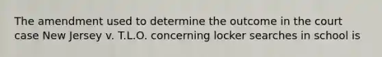 The amendment used to determine the outcome in the court case New Jersey v. T.L.O. concerning locker searches in school is