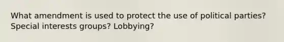 What amendment is used to protect the use of political parties? Special interests groups? Lobbying?