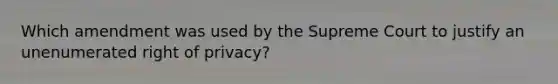 Which amendment was used by the Supreme Court to justify an unenumerated right of privacy?