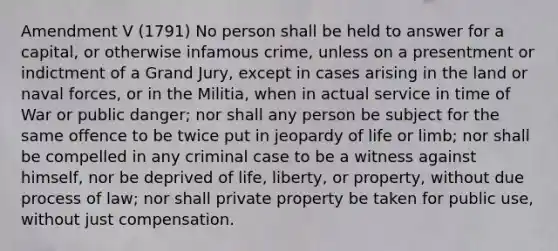 Amendment V (1791) No person shall be held to answer for a capital, or otherwise infamous crime, unless on a presentment or indictment of a Grand Jury, except in cases arising in the land or naval forces, or in the Militia, when in actual service in time of War or public danger; nor shall any person be subject for the same offence to be twice put in jeopardy of life or limb; nor shall be compelled in any criminal case to be a witness against himself, nor be deprived of life, liberty, or property, without due process of law; nor shall private property be taken for public use, without just compensation.