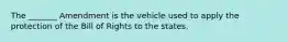 The _______ Amendment is the vehicle used to apply the protection of the Bill of Rights to the states.