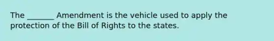 The _______ Amendment is the vehicle used to apply the protection of the Bill of Rights to the states.