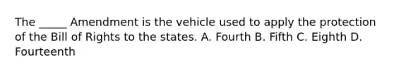 The _____ Amendment is the vehicle used to apply the protection of the Bill of Rights to the states. A. Fourth B. Fifth C. Eighth D. Fourteenth