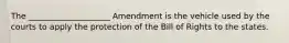 The ____________________ Amendment is the vehicle used by the courts to apply the protection of the Bill of Rights to the states.