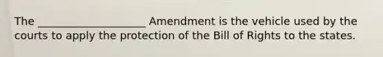 The ____________________ Amendment is the vehicle used by the courts to apply the protection of the Bill of Rights to the states.