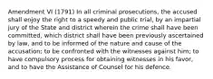 Amendment VI (1791) In all criminal prosecutions, the accused shall enjoy the right to a speedy and public trial, by an impartial jury of the State and district wherein the crime shall have been committed, which district shall have been previously ascertained by law, and to be informed of the nature and cause of the accusation; to be confronted with the witnesses against him; to have compulsory process for obtaining witnesses in his favor, and to have the Assistance of Counsel for his defence.