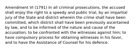 Amendment VI (1791) In all criminal prosecutions, the accused shall enjoy the right to a speedy and public trial, by an impartial jury of the State and district wherein the crime shall have been committed, which district shall have been previously ascertained by law, and to be informed of the nature and cause of the accusation; to be confronted with the witnesses against him; to have compulsory process for obtaining witnesses in his favor, and to have the Assistance of Counsel for his defence.