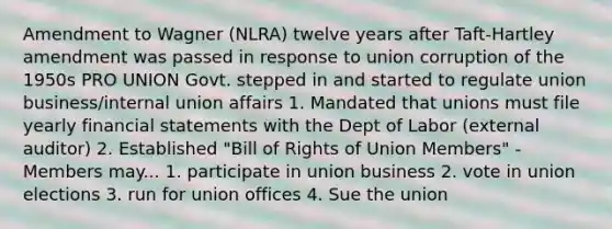 Amendment to Wagner (NLRA) twelve years after Taft-Hartley amendment was passed in response to union corruption of the 1950s PRO UNION Govt. stepped in and started to regulate union business/internal union affairs 1. Mandated that unions must file yearly financial statements with the Dept of Labor (external auditor) 2. Established "Bill of Rights of Union Members" - Members may... 1. participate in union business 2. vote in union elections 3. run for union offices 4. Sue the union