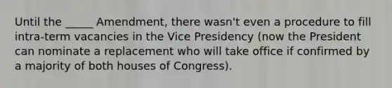 Until the _____ Amendment, there wasn't even a procedure to fill intra-term vacancies in the Vice Presidency (now the President can nominate a replacement who will take office if confirmed by a majority of both houses of Congress).