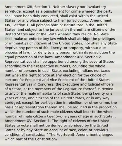 Amendment XIII, Section 1. Neither slavery nor involuntary servitude, except as a punishment for crime whereof the party shall have been duly convicted, shall exist within the United States, or any place subject to their jurisdiction... Amendment XIV, Section 1. All persons born or naturalized in the United States, and subject to the jurisdiction thereof, are citizens of the United States and of the State wherein they reside. No State shall make or enforce any law which shall abridge the privileges or immunities of citizens of the United States; nor shall any State deprive any person of life, liberty, or property, without due process of law; nor deny to any person within its jurisdiction the equal protection of the laws. Amendment XIV, Section 2. Representatives shall be apportioned among the several States according to their respective numbers, counting the whole number of persons in each State, excluding Indians not taxed. But when the right to vote at any election for the choice of electors for President and Vice President of the United States, Representatives in Congress, the Executive and Judicial officers of a State, or the members of the Legislature thereof, is denied to any of the male inhabitants of such State, being twenty-one years of age, and citizens of the United States, or in any way abridged, except for participation in rebellion, or other crime, the basis of representation therein shall be reduced in the proportion which the number of such male citizens shall bear to the whole number of male citizens twenty-one years of age in such State... Amendment XV, Section 1. The right of citizens of the United States to vote shall not be denied or abridged by the United States or by any State on account of race, color, or previous condition of servitude...." The Fourteenth Amendment changed which part of the Constitution?