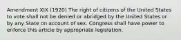 Amendment XIX (1920) The right of citizens of the United States to vote shall not be denied or abridged by the United States or by any State on account of sex. Congress shall have power to enforce this article by appropriate legislation.