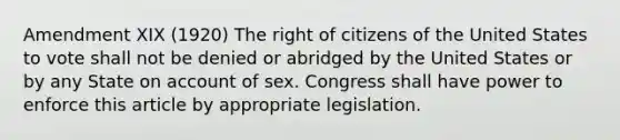 Amendment XIX (1920) The right of citizens of the United States to vote shall not be denied or abridged by the United States or by any State on account of sex. Congress shall have power to enforce this article by appropriate legislation.