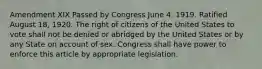 Amendment XIX Passed by Congress June 4, 1919. Ratified August 18, 1920. The right of citizens of the United States to vote shall not be denied or abridged by the United States or by any State on account of sex. Congress shall have power to enforce this article by appropriate legislation.